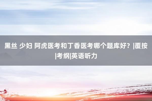 黑丝 少妇 阿虎医考和丁香医考哪个题库好？|覆按|考纲|英语听力