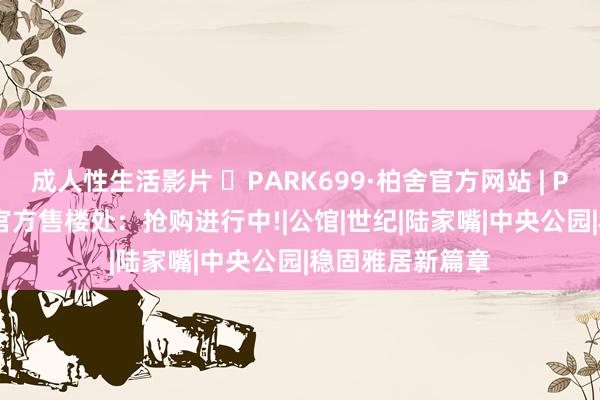 成人性生活影片 ◈PARK699·柏舍官方网站 | PARK699·柏舍官方售楼处：抢购进行中!|公馆|世纪|陆家嘴|中央公园|稳固雅居新篇章