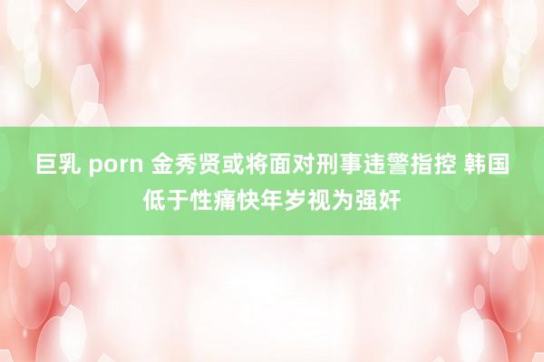 巨乳 porn 金秀贤或将面对刑事违警指控 韩国低于性痛快年岁视为强奸