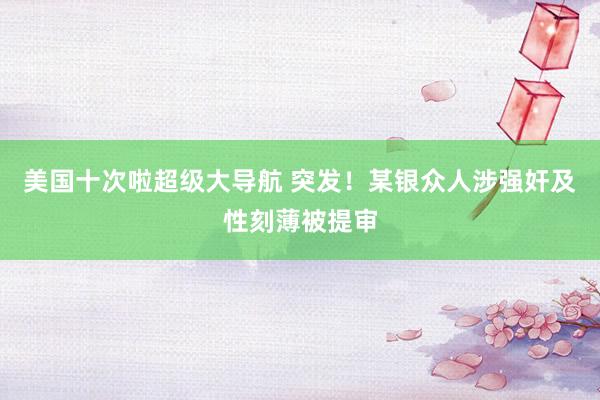 美国十次啦超级大导航 突发！某银众人涉强奸及性刻薄被提审