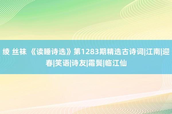 绫 丝袜 《读睡诗选》第1283期精选古诗词|江南|迎春|笑语|诗友|霜鬓|临江仙