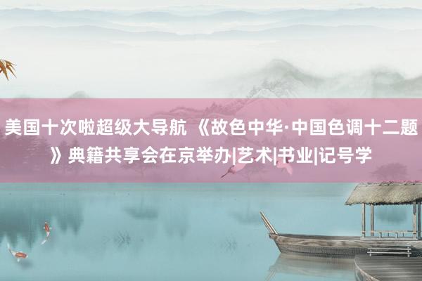 美国十次啦超级大导航 《故色中华·中国色调十二题》典籍共享会在京举办|艺术|书业|记号学