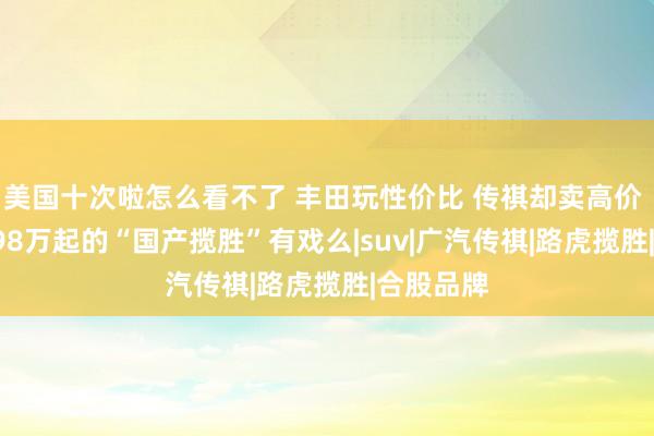 美国十次啦怎么看不了 丰田玩性价比 传祺却卖高价 预售20.98万起的“国产揽胜”有戏么|suv|广汽传祺|路虎揽胜|合股品牌