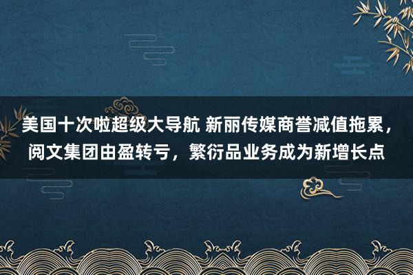 美国十次啦超级大导航 新丽传媒商誉减值拖累，阅文集团由盈转亏，繁衍品业务成为新增长点