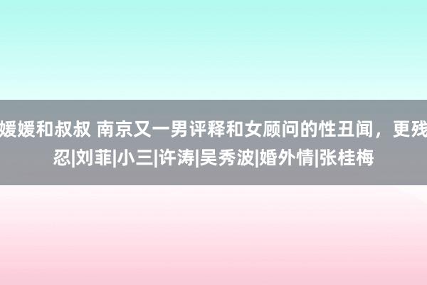 媛媛和叔叔 南京又一男评释和女顾问的性丑闻，更残忍|刘菲|小三|许涛|吴秀波|婚外情|张桂梅