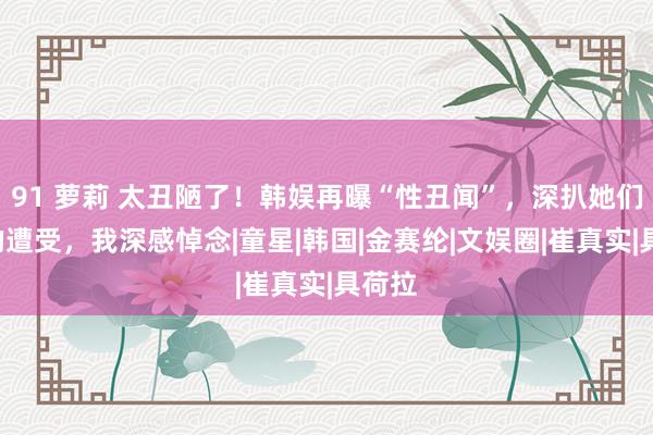 91 萝莉 太丑陋了！韩娱再曝“性丑闻”，深扒她们6位的遭受，我深感悼念|童星|韩国|金赛纶|文娱圈|崔真实|具荷拉