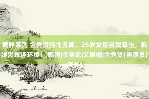 黄胖系列 金秀贤陷性丑闻，25岁女星自裁牵出，韩娱黑幕连环爆！|韩国|金赛纶|文娱圈|金秀贤(男演员)