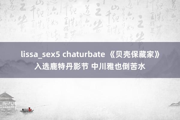 lissa_sex5 chaturbate 《贝壳保藏家》入选鹿特丹影节 中川雅也倒苦水