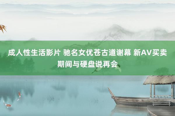 成人性生活影片 驰名女优苍古道谢幕 新AV买卖期间与硬盘说再会