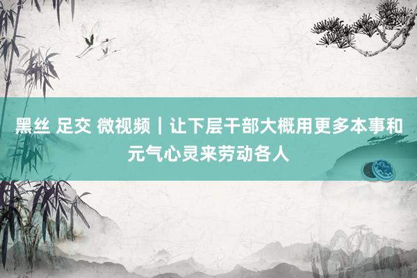 黑丝 足交 微视频｜让下层干部大概用更多本事和元气心灵来劳动各人