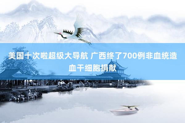 美国十次啦超级大导航 广西终了700例非血统造血干细胞捐献
