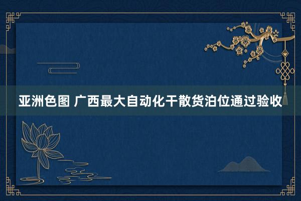 亚洲色图 广西最大自动化干散货泊位通过验收