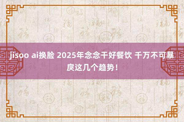 jisoo ai换脸 2025年念念干好餐饮 千万不可暴戾这几个趋势！