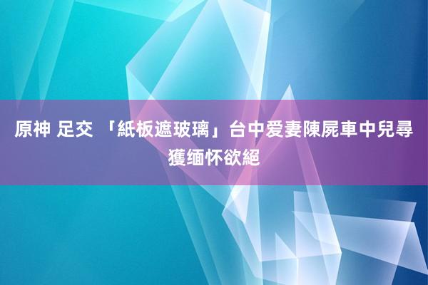 原神 足交 「紙板遮玻璃」台中爱妻陳屍車中　兒尋獲缅怀欲絕
