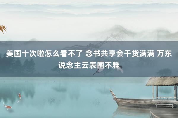 美国十次啦怎么看不了 念书共享会干货满满 万东说念主云表围不雅