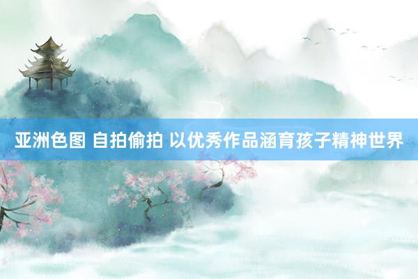 亚洲色图 自拍偷拍 以优秀作品涵育孩子精神世界