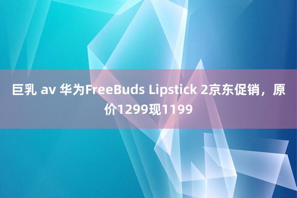 巨乳 av 华为FreeBuds Lipstick 2京东促销，原价1299现1199