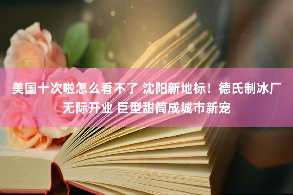 美国十次啦怎么看不了 沈阳新地标！德氏制冰厂无际开业 巨型甜筒成城市新宠