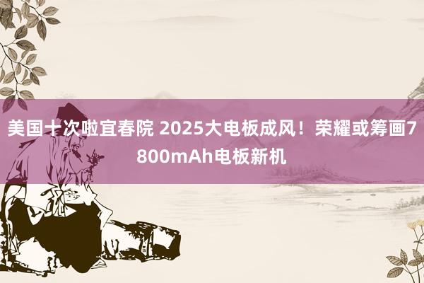 美国十次啦宜春院 2025大电板成风！荣耀或筹画7800mAh电板新机