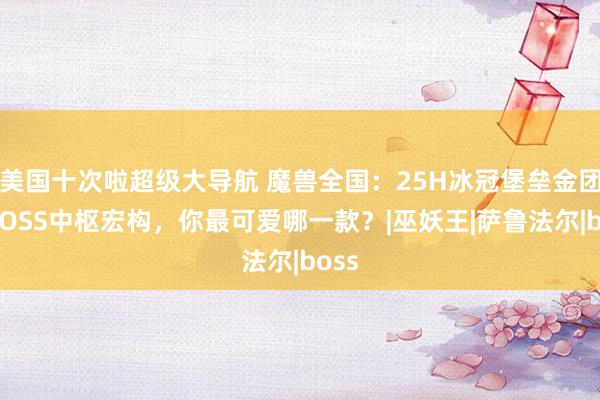 美国十次啦超级大导航 魔兽全国：25H冰冠堡垒金团各BOSS中枢宏构，你最可爱哪一款？|巫妖王|萨鲁法尔|boss
