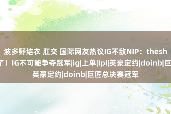 波多野结衣 肛交 国际网友热议IG不敌NIP：theshy巧合太恶心了！IG不可能争夺冠军|ig|上单|lpl|英豪定约|doinb|巨匠总决赛冠军