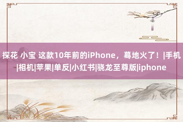 探花 小宝 这款10年前的iPhone，蓦地火了！|手机|相机|苹果|单反|小红书|骁龙至尊版|iphone