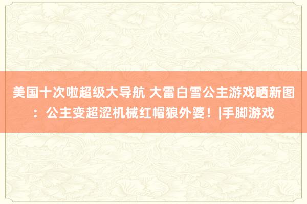 美国十次啦超级大导航 大雷白雪公主游戏晒新图：公主变超涩机械红帽狼外婆！|手脚游戏