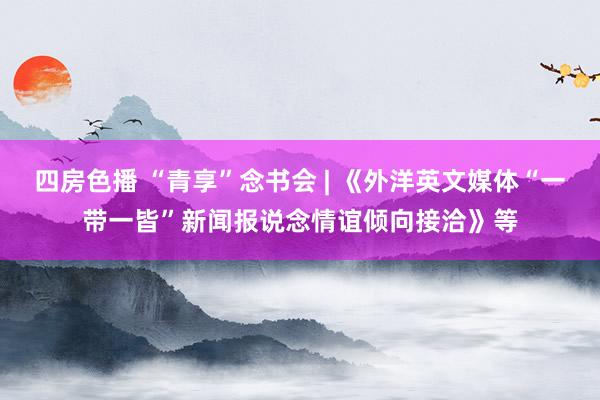 四房色播 “青享”念书会 | 《外洋英文媒体“一带一皆”新闻报说念情谊倾向接洽》等