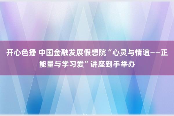 开心色播 中国金融发展假想院“心灵与情谊——正能量与学习爱”讲座到手举办