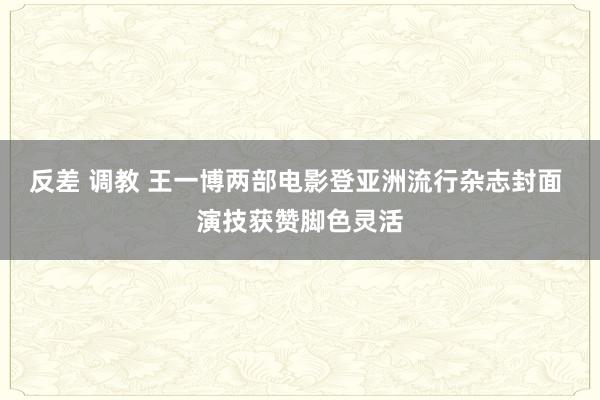 反差 调教 王一博两部电影登亚洲流行杂志封面 演技获赞脚色灵活