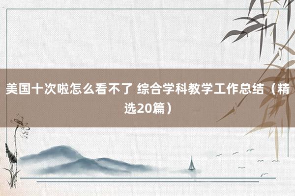 美国十次啦怎么看不了 综合学科教学工作总结（精选20篇）