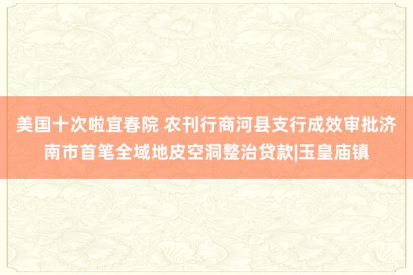 美国十次啦宜春院 农刊行商河县支行成效审批济南市首笔全域地皮空洞整治贷款|玉皇庙镇