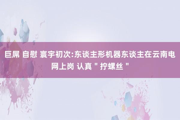 巨屌 自慰 寰宇初次:东谈主形机器东谈主在云南电网上岗 认真＂拧螺丝＂