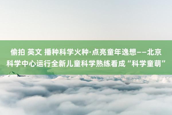 偷拍 英文 播种科学火种·点亮童年逸想——北京科学中心运行全新儿童科学熟练看成“科学童萌”