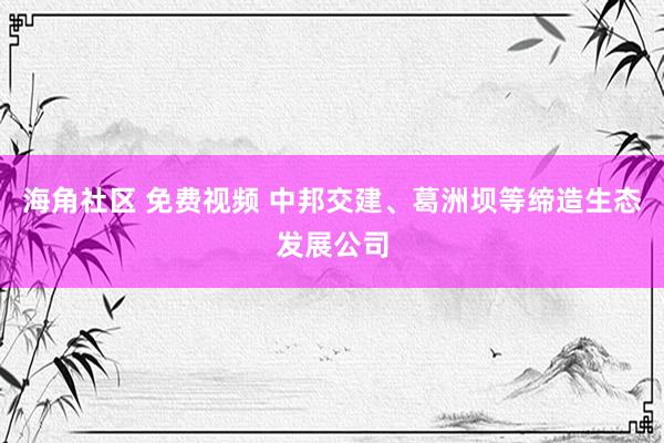 海角社区 免费视频 中邦交建、葛洲坝等缔造生态发展公司
