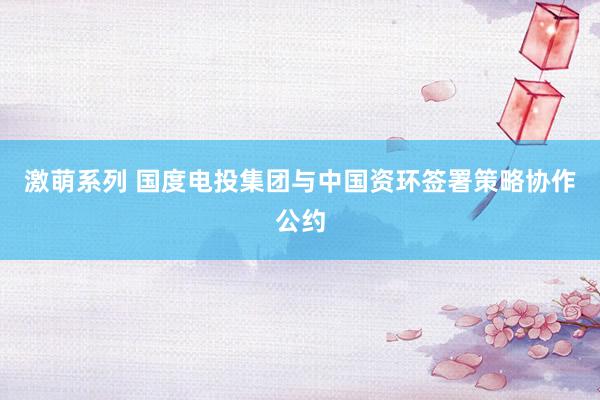 激萌系列 国度电投集团与中国资环签署策略协作公约
