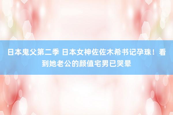 日本鬼父第二季 日本女神佐佐木希书记孕珠！看到她老公的颜值宅男已哭晕