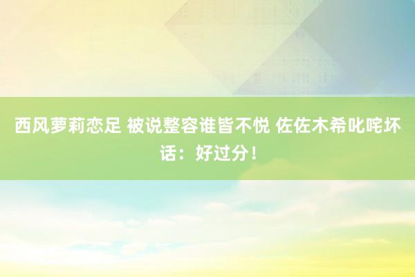 西风萝莉恋足 被说整容谁皆不悦 佐佐木希叱咤坏话：好过分！