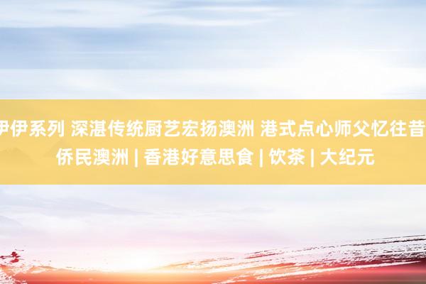 伊伊系列 深湛传统厨艺宏扬澳洲 港式点心师父忆往昔 | 侨民澳洲 | 香港好意思食 | 饮茶 | 大纪元