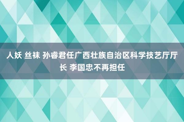 人妖 丝袜 孙睿君任广西壮族自治区科学技艺厅厅长 李国忠不再担任