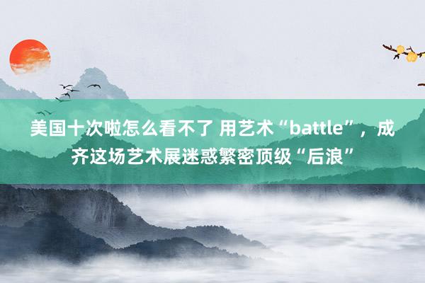 美国十次啦怎么看不了 用艺术“battle”，成齐这场艺术展迷惑繁密顶级“后浪”