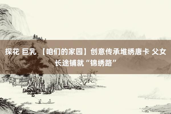 探花 巨乳 【咱们的家园】创意传承堆绣唐卡 父女长途铺就“锦绣路”