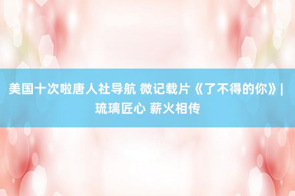 美国十次啦唐人社导航 微记载片《了不得的你》| 琉璃匠心 薪火相传
