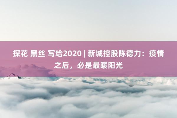 探花 黑丝 写给2020 | 新城控股陈德力：疫情之后，必是最暖阳光
