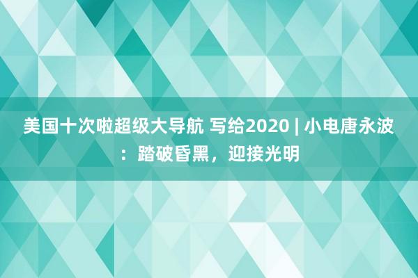 美国十次啦超级大导航 写给2020 | 小电唐永波：踏破昏黑，迎接光明