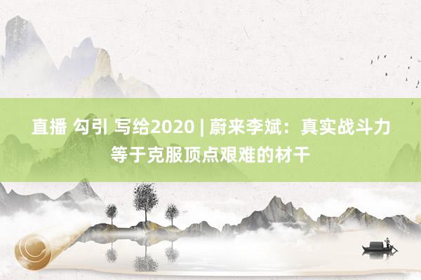 直播 勾引 写给2020 | 蔚来李斌：真实战斗力等于克服顶点艰难的材干