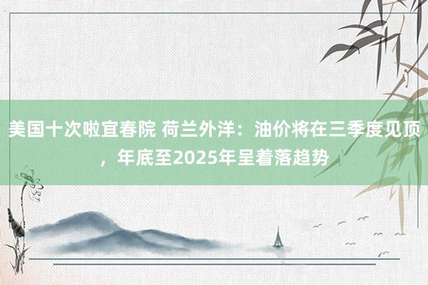 美国十次啦宜春院 荷兰外洋：油价将在三季度见顶，年底至2025年呈着落趋势