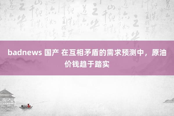 badnews 国产 在互相矛盾的需求预测中，原油价钱趋于踏实