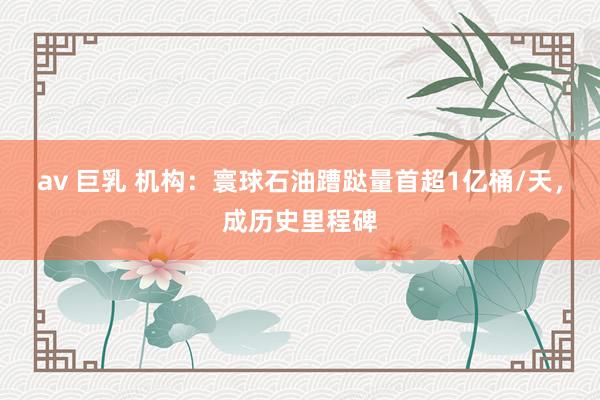 av 巨乳 机构：寰球石油蹧跶量首超1亿桶/天，成历史里程碑