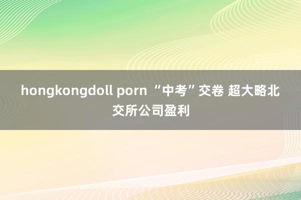 hongkongdoll porn “中考”交卷 超大略北交所公司盈利